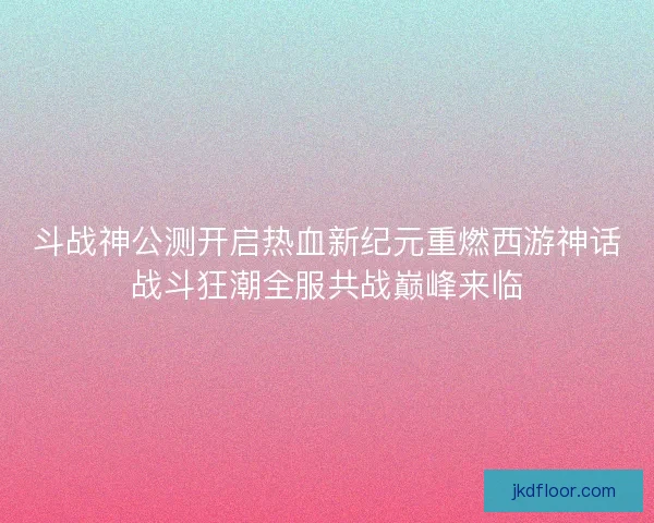 斗战神公测开启热血新纪元重燃西游神话战斗狂潮全服共战巅峰来临