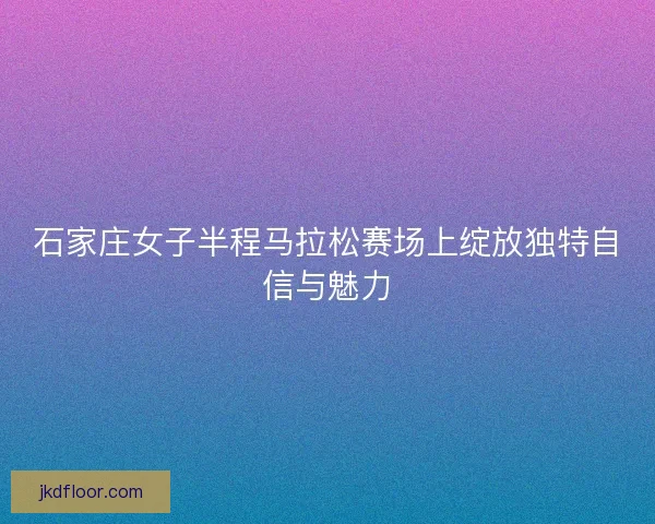 石家庄女子半程马拉松赛场上绽放独特自信与魅力