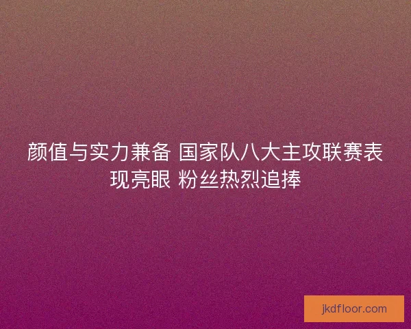 颜值与实力兼备 国家队八大主攻联赛表现亮眼 粉丝热烈追捧