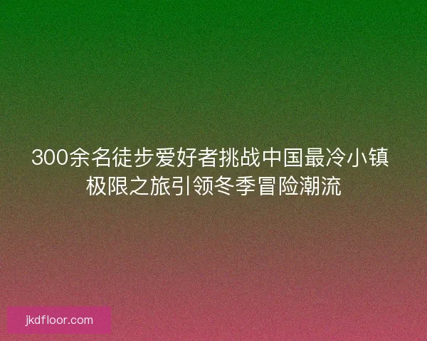 300余名徒步爱好者挑战中国最冷小镇 极限之旅引领冬季冒险潮流