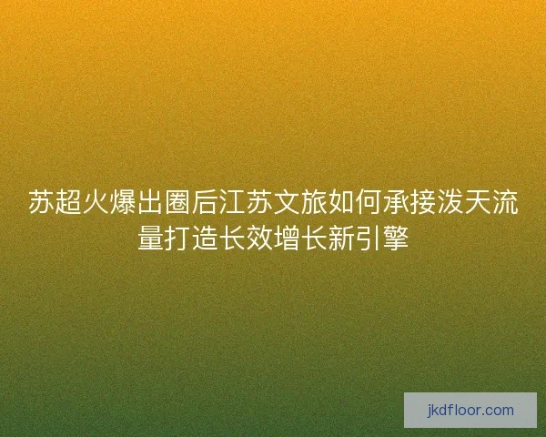 苏超火爆出圈后江苏文旅如何承接泼天流量打造长效增长新引擎