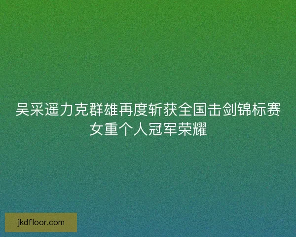 吴采遥力克群雄再度斩获全国击剑锦标赛女重个人冠军荣耀 吴采遥力克群雄再度斩获全国击剑锦标赛女重个人冠军荣耀