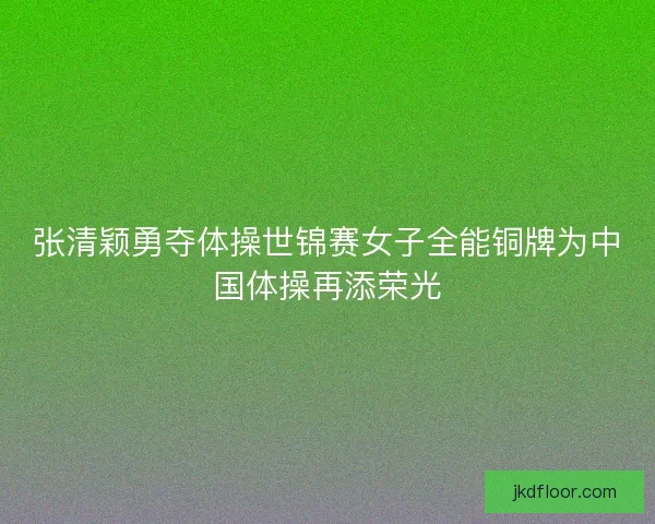 张清颖勇夺体操世锦赛女子全能铜牌为中国体操再添荣光 张清颖勇夺体操世锦赛女子全能铜牌为中国体操再添荣光