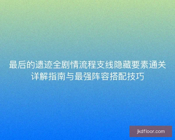 最后的遗迹全剧情流程支线隐藏要素通关详解指南与最强阵容搭配技巧 最后的遗迹全剧情流程支线隐藏要素通关详解指南与最强阵容搭配技巧