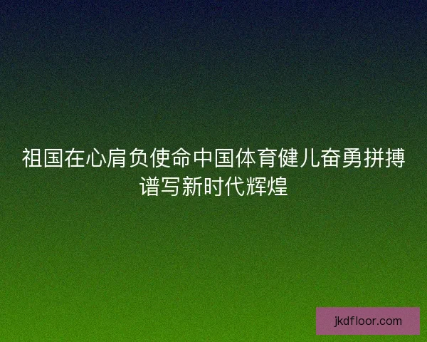 祖国在心肩负使命中国体育健儿奋勇拼搏谱写新时代辉煌 祖国在心肩负使命中国体育健儿奋勇拼搏谱写新时代辉煌