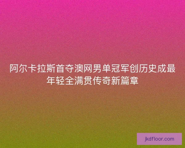 阿尔卡拉斯首夺澳网男单冠军创历史成最年轻全满贯传奇新篇章 阿尔卡拉斯首夺澳网男单冠军创历史成最年轻全满贯传奇新篇章