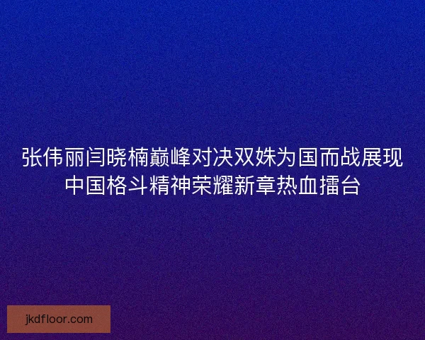 张伟丽闫晓楠巅峰对决双姝为国而战展现中国格斗精神荣耀新章热血擂台