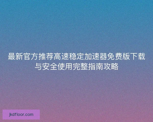 最新官方推荐高速稳定加速器免费版下载与安全使用完整指南攻略