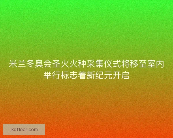米兰冬奥会圣火火种采集仪式将移至室内举行标志着新纪元开启