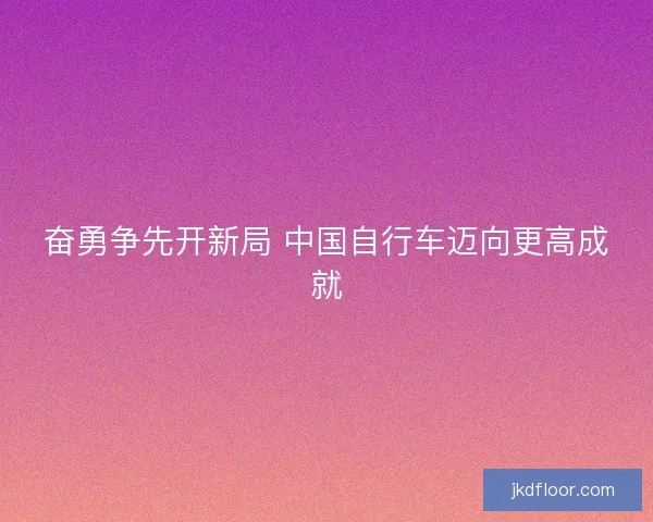 奋勇争先开新局 中国自行车迈向更高成就 奋勇争先开新局 中国自行车迈向更高成就