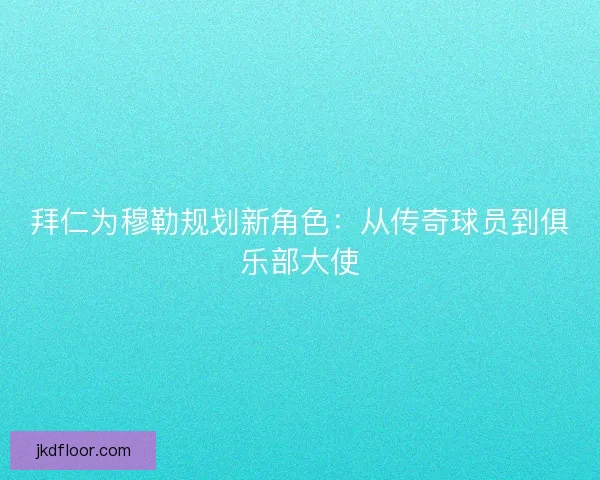拜仁为穆勒规划新角色：从传奇球员到俱乐部大使