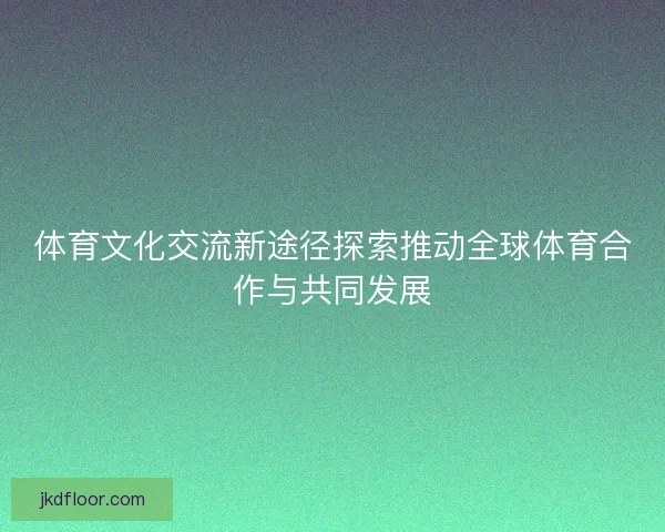 体育文化交流新途径探索推动全球体育合作与共同发展 体育文化交流新途径探索推动全球体育合作与共同发展