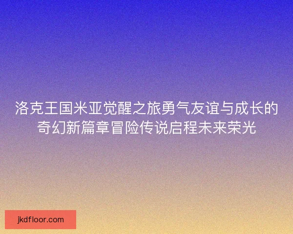 洛克王国米亚觉醒之旅勇气友谊与成长的奇幻新篇章冒险传说启程未来荣光