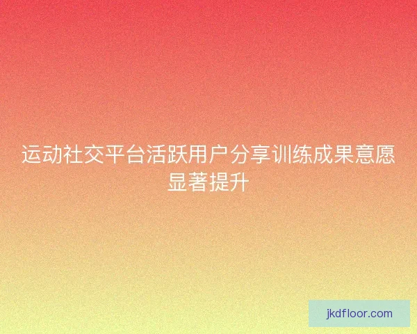 运动社交平台活跃用户分享训练成果意愿显著提升 运动社交平台活跃用户分享训练成果意愿显著提升