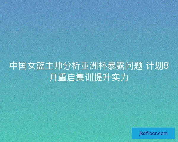 中国女篮主帅分析亚洲杯暴露问题 计划8月重启集训提升实力 中国女篮主帅分析亚洲杯暴露问题 计划8月重启集训提升实力