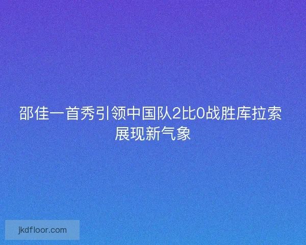 邵佳一首秀引领中国队2比0战胜库拉索 展现新气象