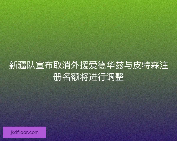 新疆队宣布取消外援爱德华兹与皮特森注册名额将进行调整
