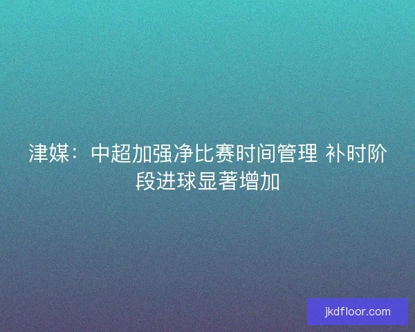 津媒：中超加强净比赛时间管理 补时阶段进球显著增加