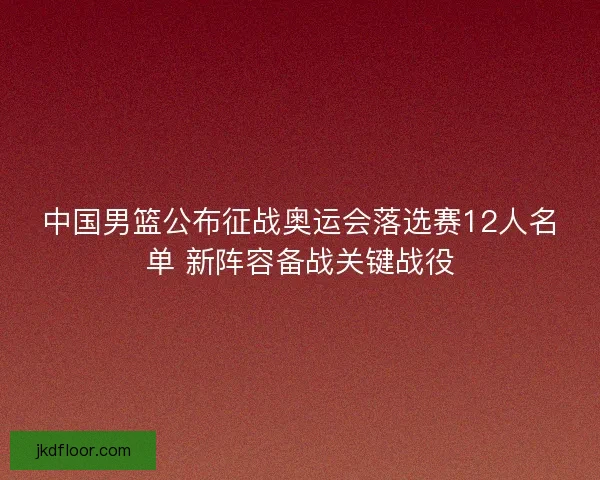 中国男篮公布征战奥运会落选赛12人名单 新阵容备战关键战役 中国男篮公布征战奥运会落选赛12人名单 新阵容备战关键战役