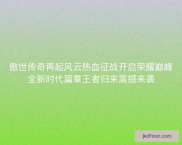 傲世传奇再起风云热血征战开启荣耀巅峰全新时代篇章王者归来震撼来袭 傲世传奇再起风云热血征战开启荣耀巅峰全新时代篇章王者归来震撼来袭