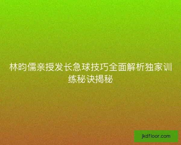 林昀儒亲授发长急球技巧全面解析独家训练秘诀揭秘 林昀儒亲授发长急球技巧全面解析独家训练秘诀揭秘