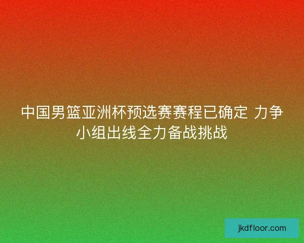 中国男篮亚洲杯预选赛赛程已确定 力争小组出线全力备战挑战
