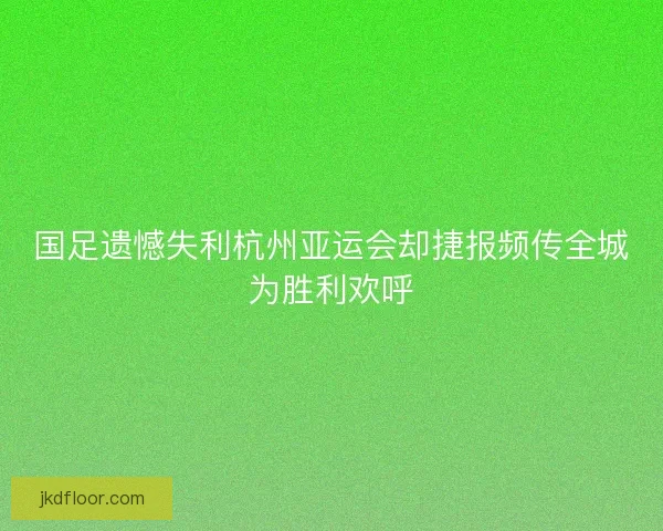 国足遗憾失利杭州亚运会却捷报频传全城为胜利欢呼 国足遗憾失利杭州亚运会却捷报频传全城为胜利欢呼